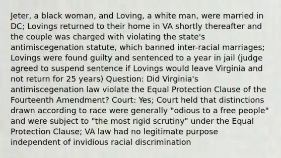 Jeter, a black woman, and Loving, a white man, were married in DC; Lovings returned to their home in VA shortly thereafter and the couple was charged with violating the state's antimiscegenation statute, which banned inter-racial marriages; Lovings were found guilty and sentenced to a year in jail (judge agreed to suspend sentence if Lovings would leave Virginia and not return for 25 years) Question: Did Virginia's antimiscegenation law violate the Equal Protection Clause of the Fourteenth Amendment? Court: Yes; Court held that distinctions drawn according to race were generally "odious to a free people" and were subject to "the most rigid scrutiny" under the Equal Protection Clause; VA law had no legitimate purpose independent of invidious racial discrimination