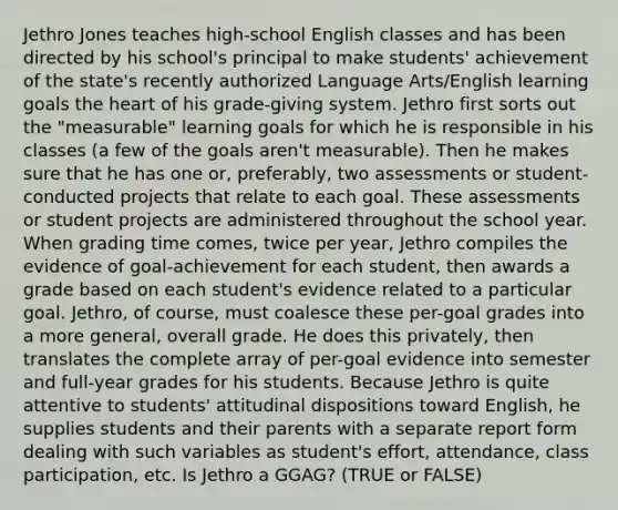 Jethro Jones teaches​ high-school English classes and has been directed by his​ school's principal to make​ students' achievement of the​ state's recently authorized Language​ Arts/English learning goals the heart of his​ grade-giving system. Jethro first sorts out the​ "measurable" learning goals for which he is responsible in his classes​ (a few of the goals​ aren't measurable). Then he makes sure that he has one​ or, preferably, two assessments or​ student-conducted projects that relate to each goal. These assessments or student projects are administered throughout the school year. When grading time​ comes, twice per​ year, Jethro compiles the evidence of​ goal-achievement for each​ student, then awards a grade based on each​ student's evidence related to a particular goal.​ Jethro, of​ course, must coalesce these​ per-goal grades into a more​ general, overall grade. He does this​ privately, then translates the complete array of​ per-goal evidence into semester and​ full-year grades for his students. Because Jethro is quite attentive to​ students' attitudinal dispositions toward​ English, he supplies students and their parents with a separate report form dealing with such variables as​ student's effort,​ attendance, class​ participation, etc. Is Jethro a​ GGAG? (TRUE or​ FALSE)