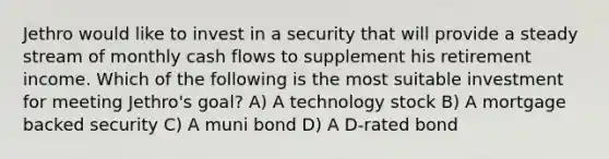 Jethro would like to invest in a security that will provide a steady stream of monthly cash flows to supplement his retirement income. Which of the following is the most suitable investment for meeting Jethro's goal? A) A technology stock B) A mortgage backed security C) A muni bond D) A D-rated bond