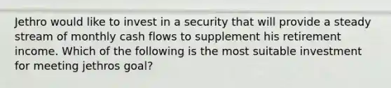 Jethro would like to invest in a security that will provide a steady stream of monthly cash flows to supplement his retirement income. Which of the following is the most suitable investment for meeting jethros goal?