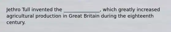 Jethro Tull invented the _______________, which greatly increased agricultural production in Great Britain during the eighteenth century.