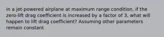 in a jet-powered airplane at maximum range condition, if the zero-lift drag coefficient is increased by a factor of 3, what will happen to lift drag coefficient? Assuming other parameters remain constant