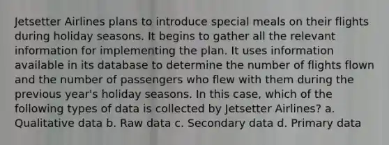 Jetsetter Airlines plans to introduce special meals on their flights during holiday seasons. It begins to gather all the relevant information for implementing the plan. It uses information available in its database to determine the number of flights flown and the number of passengers who flew with them during the previous year's holiday seasons. In this case, which of the following types of data is collected by Jetsetter Airlines? a. Qualitative data b. Raw data c. Secondary data d. Primary data