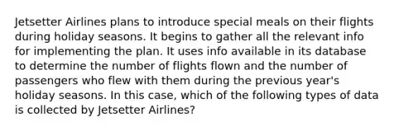 Jetsetter Airlines plans to introduce special meals on their flights during holiday seasons. It begins to gather all the relevant info for implementing the plan. It uses info available in its database to determine the number of flights flown and the number of passengers who flew with them during the previous year's holiday seasons. In this case, which of the following types of data is collected by Jetsetter Airlines?