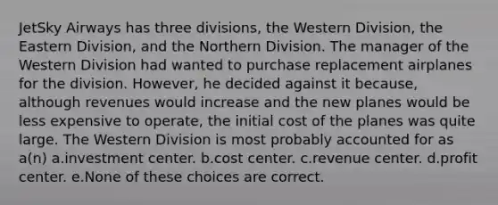 JetSky Airways has three divisions, the Western Division, the Eastern Division, and the Northern Division. The manager of the Western Division had wanted to purchase replacement airplanes for the division. However, he decided against it because, although revenues would increase and the new planes would be less expensive to operate, the initial cost of the planes was quite large. The Western Division is most probably accounted for as a(n) a.investment center. b.cost center. c.revenue center. d.profit center. e.None of these choices are correct.