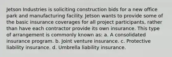 Jetson Industries is soliciting construction bids for a new office park and manufacturing facility. Jetson wants to provide some of the basic insurance coverages for all project participants, rather than have each contractor provide its own insurance. This type of arrangement is commonly known as: a. A consolidated insurance program. b. Joint venture insurance. c. Protective liability insurance. d. Umbrella liability insurance.