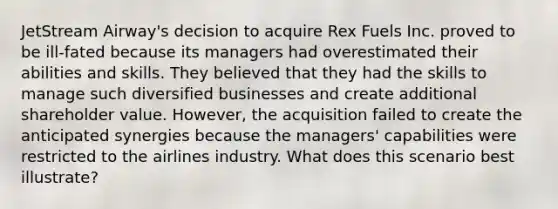 JetStream Airway's decision to acquire Rex Fuels Inc. proved to be ill-fated because its managers had overestimated their abilities and skills. They believed that they had the skills to manage such diversified businesses and create additional shareholder value. However, the acquisition failed to create the anticipated synergies because the managers' capabilities were restricted to the airlines industry. What does this scenario best illustrate?