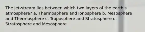 The jet-stream lies between which two layers of the earth's atmosphere? a. Thermosphere and Ionosphere b. Mesosphere and Thermosphere c. Troposphere and Stratosphere d. Stratosphere and Mesosphere