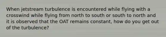 When jetstream turbulence is encountered while flying with a crosswind while flying from north to south or south to north and it is observed that the OAT remains constant, how do you get out of the turbulence?