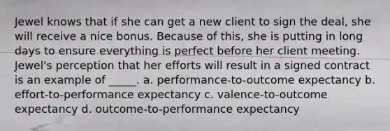 Jewel knows that if she can get a new client to sign the deal, she will receive a nice bonus. Because of this, she is putting in long days to ensure everything is perfect before her client meeting. Jewel's perception that her efforts will result in a signed contract is an example of _____. a. performance-to-outcome expectancy b. effort-to-performance expectancy c. valence-to-outcome expectancy d. outcome-to-performance expectancy