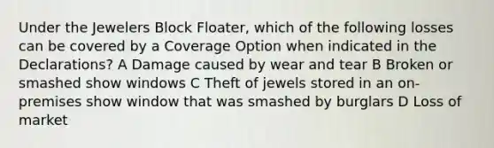 Under the Jewelers Block Floater, which of the following losses can be covered by a Coverage Option when indicated in the Declarations? A Damage caused by wear and tear B Broken or smashed show windows C Theft of jewels stored in an on-premises show window that was smashed by burglars D Loss of market