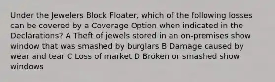 Under the Jewelers Block Floater, which of the following losses can be covered by a Coverage Option when indicated in the Declarations? A Theft of jewels stored in an on-premises show window that was smashed by burglars B Damage caused by wear and tear C Loss of market D Broken or smashed show windows