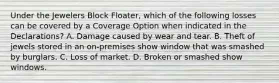 Under the Jewelers Block Floater, which of the following losses can be covered by a Coverage Option when indicated in the Declarations? A. Damage caused by wear and tear. B. Theft of jewels stored in an on-premises show window that was smashed by burglars. C. Loss of market. D. Broken or smashed show windows.