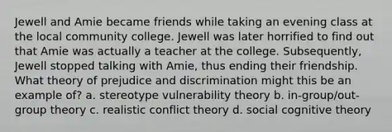 Jewell and Amie became friends while taking an evening class at the local community college. Jewell was later horrified to find out that Amie was actually a teacher at the college. Subsequently, Jewell stopped talking with Amie, thus ending their friendship. What theory of prejudice and discrimination might this be an example of? a. stereotype vulnerability theory b. in-group/out-group theory c. realistic conflict theory d. social cognitive theory