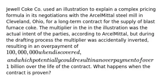 Jewell Coke Co. used an illustration to explain a complex pricing formula in its negotiations with the ArcelMittal steel mill in Cleveland, Ohio, for a long-term contract for the supply of blast furnace coke. The multiplier in the in the illustration was the actual intent of the parties, according to ArcelMittal, but during the drafting process the multiplier was accidentally inverted, resulting in an overpayment of 100,000,000 when discovered, and which potentially could result in an overpayment of over1 billion over the life of the contract. What happens when the contract is proven?