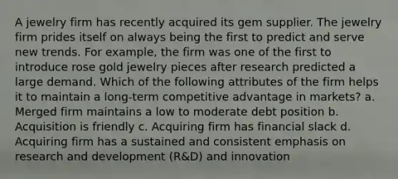 A jewelry firm has recently acquired its gem supplier. The jewelry firm prides itself on always being the first to predict and serve new trends. For example, the firm was one of the first to introduce rose gold jewelry pieces after research predicted a large demand. Which of the following attributes of the firm helps it to maintain a long-term competitive advantage in markets? a. Merged firm maintains a low to moderate debt position b. Acquisition is friendly c. Acquiring firm has financial slack d. Acquiring firm has a sustained and consistent emphasis on research and development (R&D) and innovation