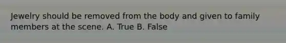 Jewelry should be removed from the body and given to family members at the scene. A. True B. False