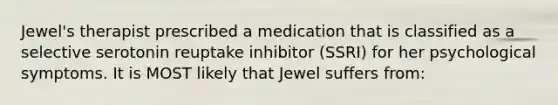 Jewel's therapist prescribed a medication that is classified as a selective serotonin reuptake inhibitor (SSRI) for her psychological symptoms. It is MOST likely that Jewel suffers from: