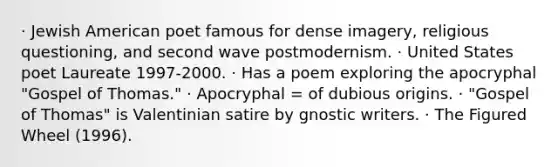 · Jewish American poet famous for dense imagery, religious questioning, and second wave postmodernism. · United States poet Laureate 1997-2000. · Has a poem exploring the apocryphal "Gospel of Thomas." · Apocryphal = of dubious origins. · "Gospel of Thomas" is Valentinian satire by gnostic writers. · The Figured Wheel (1996).