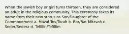 When the Jewish boy or girl turns thirteen, they are considered an adult in the religious community. This ceremony takes its name from their new status as Son/Daughter of the Commandment a. Mazal Tov/Torah b. Bar/Bat Mitzvah c. Seder/Sedera d. Tefillin/Tefillim