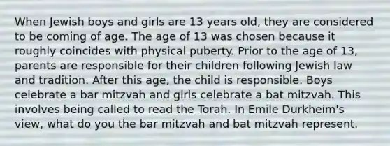 When Jewish boys and girls are 13 years old, they are considered to be coming of age. The age of 13 was chosen because it roughly coincides with physical puberty. Prior to the age of 13, parents are responsible for their children following Jewish law and tradition. After this age, the child is responsible. Boys celebrate a bar mitzvah and girls celebrate a bat mitzvah. This involves being called to read the Torah. In Emile Durkheim's view, what do you the bar mitzvah and bat mitzvah represent.