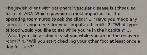 The Jewish client with peripheral vascular disease is scheduled for a left AKA. Which question is most important for the operating room nurse to ask the client? 1. "Have you made any special arrangements for your amputated limb?" 2. "What types of food would you like to eat while you're in the hospital?" 3. "Would you like a rabbi to visit you while you are in the recovery room?" 4. "Will you start checking your other foot at least once a day for cuts?"