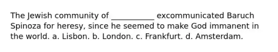 The Jewish community of ___________ excommunicated Baruch Spinoza for heresy, since he seemed to make God immanent in the world. a. Lisbon. b. London. c. Frankfurt. d. Amsterdam.