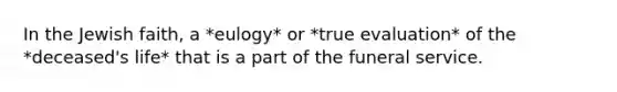 In the Jewish faith, a *eulogy* or *true evaluation* of the *deceased's life* that is a part of the funeral service.