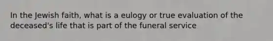 In the Jewish faith, what is a eulogy or true evaluation of the deceased's life that is part of the funeral service