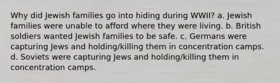 Why did Jewish families go into hiding during WWII? a. Jewish families were unable to afford where they were living. b. British soldiers wanted Jewish families to be safe. c. Germans were capturing Jews and holding/killing them in concentration camps. d. Soviets were capturing Jews and holding/killing them in concentration camps.