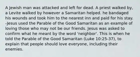 A Jewish man was attacked and left for dead. A priest walked by, a Levite walked by however a Samaritan helped. he bandaged his wounds and took him to the nearest inn and paid for his stay. -Jesus used the Parable of the Good Samaritan as an example of loving those who may not be our friends. Jesus was asked to confirm what he meant by the word 'neighbor'. This is when he told the Parable of the Good Samaritan (Luke 10:25-37), to explain that people should love everyone, including their enemies.