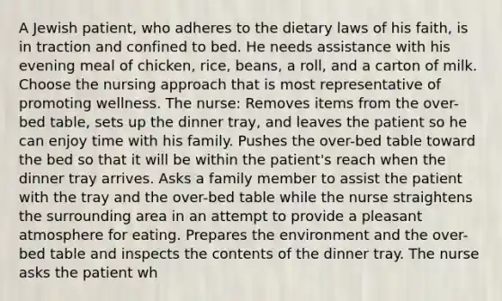 A Jewish patient, who adheres to the dietary laws of his faith, is in traction and confined to bed. He needs assistance with his evening meal of chicken, rice, beans, a roll, and a carton of milk. Choose the nursing approach that is most representative of promoting wellness. The nurse: Removes items from the over-bed table, sets up the dinner tray, and leaves the patient so he can enjoy time with his family. Pushes the over-bed table toward the bed so that it will be within the patient's reach when the dinner tray arrives. Asks a family member to assist the patient with the tray and the over-bed table while the nurse straightens the surrounding area in an attempt to provide a pleasant atmosphere for eating. Prepares the environment and the over-bed table and inspects the contents of the dinner tray. The nurse asks the patient wh