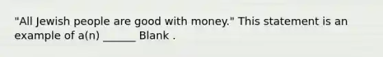 "All Jewish people are good with money." This statement is an example of a(n) ______ Blank .