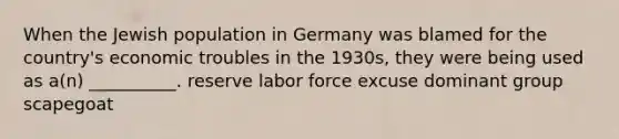 When the Jewish population in Germany was blamed for the country's economic troubles in the 1930s, they were being used as a(n) __________. reserve labor force excuse dominant group scapegoat