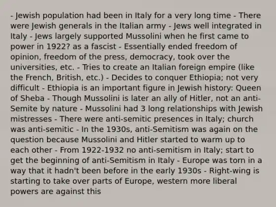 - Jewish population had been in Italy for a very long time - There were Jewish generals in the Italian army - Jews well integrated in Italy - Jews largely supported Mussolini when he first came to power in 1922? as a fascist - Essentially ended freedom of opinion, freedom of the press, democracy, took over the universities, etc. - Tries to create an Italian foreign empire (like the French, British, etc.) - Decides to conquer Ethiopia; not very difficult - Ethiopia is an important figure in Jewish history: Queen of Sheba - Though Mussolini is later an ally of Hitler, not an anti-Semite by nature - Mussolini had 3 long relationships with Jewish mistresses - There were anti-semitic presences in Italy; church was anti-semitic - In the 1930s, anti-Semitism was again on the question because Mussolini and Hitler started to warm up to each other - From 1922-1932 no anti-semitism in Italy; start to get the beginning of anti-Semitism in Italy - Europe was torn in a way that it hadn't been before in the early 1930s - Right-wing is starting to take over parts of Europe, western more liberal powers are against this