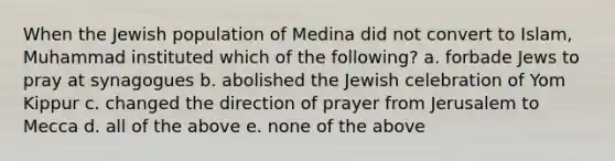 When the Jewish population of Medina did not convert to Islam, Muhammad instituted which of the following? a. forbade Jews to pray at synagogues b. abolished the Jewish celebration of Yom Kippur c. changed the direction of prayer from Jerusalem to Mecca d. all of the above e. none of the above