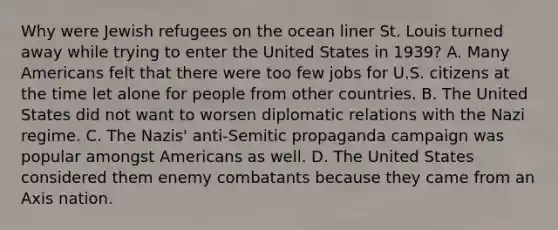 Why were Jewish refugees on the ocean liner St. Louis turned away while trying to enter the United States in 1939? A. Many Americans felt that there were too few jobs for U.S. citizens at the time let alone for people from other countries. B. The United States did not want to worsen diplomatic relations with the Nazi regime. C. The Nazis' anti-Semitic propaganda campaign was popular amongst Americans as well. D. The United States considered them enemy combatants because they came from an Axis nation.