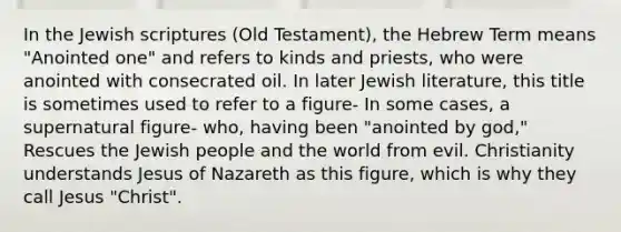 In the Jewish scriptures (Old Testament), the Hebrew Term means "Anointed one" and refers to kinds and priests, who were anointed with consecrated oil. In later Jewish literature, this title is sometimes used to refer to a figure- In some cases, a supernatural figure- who, having been "anointed by god," Rescues the Jewish people and the world from evil. Christianity understands Jesus of Nazareth as this figure, which is why they call Jesus "Christ".