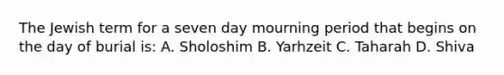 The Jewish term for a seven day mourning period that begins on the day of burial is: A. Sholoshim B. Yarhzeit C. Taharah D. Shiva