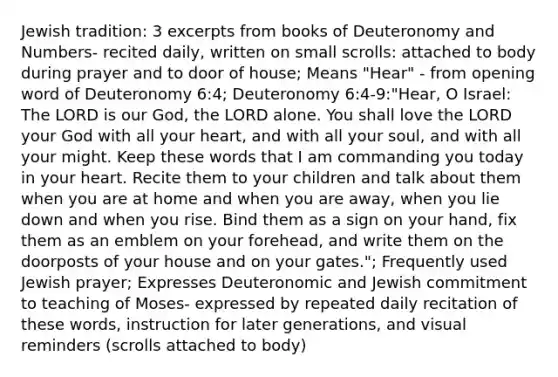 Jewish tradition: 3 excerpts from books of Deuteronomy and Numbers- recited daily, written on small scrolls: attached to body during prayer and to door of house; Means "Hear" - from opening word of Deuteronomy 6:4; Deuteronomy 6:4-9:"Hear, O Israel: The LORD is our God, the LORD alone. You shall love the LORD your God with all your heart, and with all your soul, and with all your might. Keep these words that I am commanding you today in your heart. Recite them to your children and talk about them when you are at home and when you are away, when you lie down and when you rise. Bind them as a sign on your hand, fix them as an emblem on your forehead, and write them on the doorposts of your house and on your gates."; Frequently used Jewish prayer; Expresses Deuteronomic and Jewish commitment to teaching of Moses- expressed by repeated daily recitation of these words, instruction for later generations, and visual reminders (scrolls attached to body)