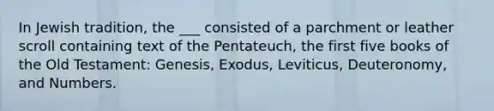 In Jewish tradition, the ___ consisted of a parchment or leather scroll containing text of the Pentateuch, the first five books of the Old Testament: Genesis, Exodus, Leviticus, Deuteronomy, and Numbers.