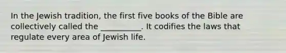 In the Jewish tradition, the first five books of the Bible are collectively called the __________. It codifies the laws that regulate every area of Jewish life.