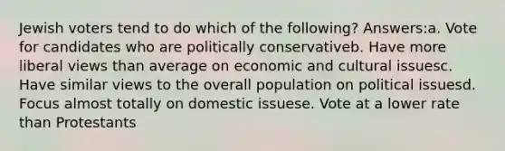 Jewish voters tend to do which of the following? Answers:a. Vote for candidates who are politically conservativeb. Have more liberal views than average on economic and cultural issuesc. Have similar views to the overall population on political issuesd. Focus almost totally on domestic issuese. Vote at a lower rate than Protestants