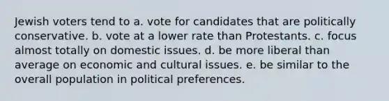 Jewish voters tend to a. vote for candidates that are politically conservative. b. vote at a lower rate than Protestants. c. focus almost totally on domestic issues. d. be more liberal than average on economic and cultural issues. e. be similar to the overall population in political preferences.