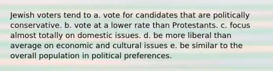 Jewish voters tend to a. vote for candidates that are politically conservative. b. vote at a lower rate than Protestants. c. focus almost totally on domestic issues. d. be more liberal than average on economic and cultural issues e. be similar to the overall population in political preferences.