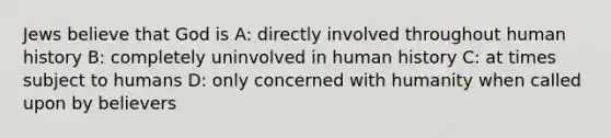 Jews believe that God is A: directly involved throughout human history B: completely uninvolved in human history C: at times subject to humans D: only concerned with humanity when called upon by believers