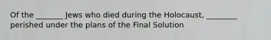 Of the _______ Jews who died during the Holocaust, ________ perished under the plans of the Final Solution