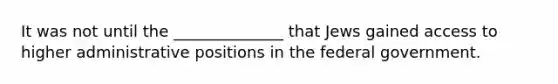 It was not until the ______________ that Jews gained access to higher administrative positions in the federal government.