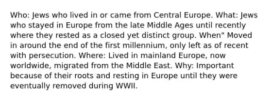 Who: Jews who lived in or came from Central Europe. What: Jews who stayed in Europe from the late Middle Ages until recently where they rested as a closed yet distinct group. When" Moved in around the end of the first millennium, only left as of recent with persecution. Where: Lived in mainland Europe, now worldwide, migrated from the Middle East. Why: Important because of their roots and resting in Europe until they were eventually removed during WWII.