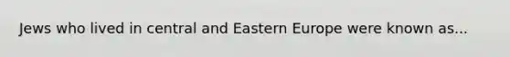 Jews who lived in central and Eastern Europe were known as...